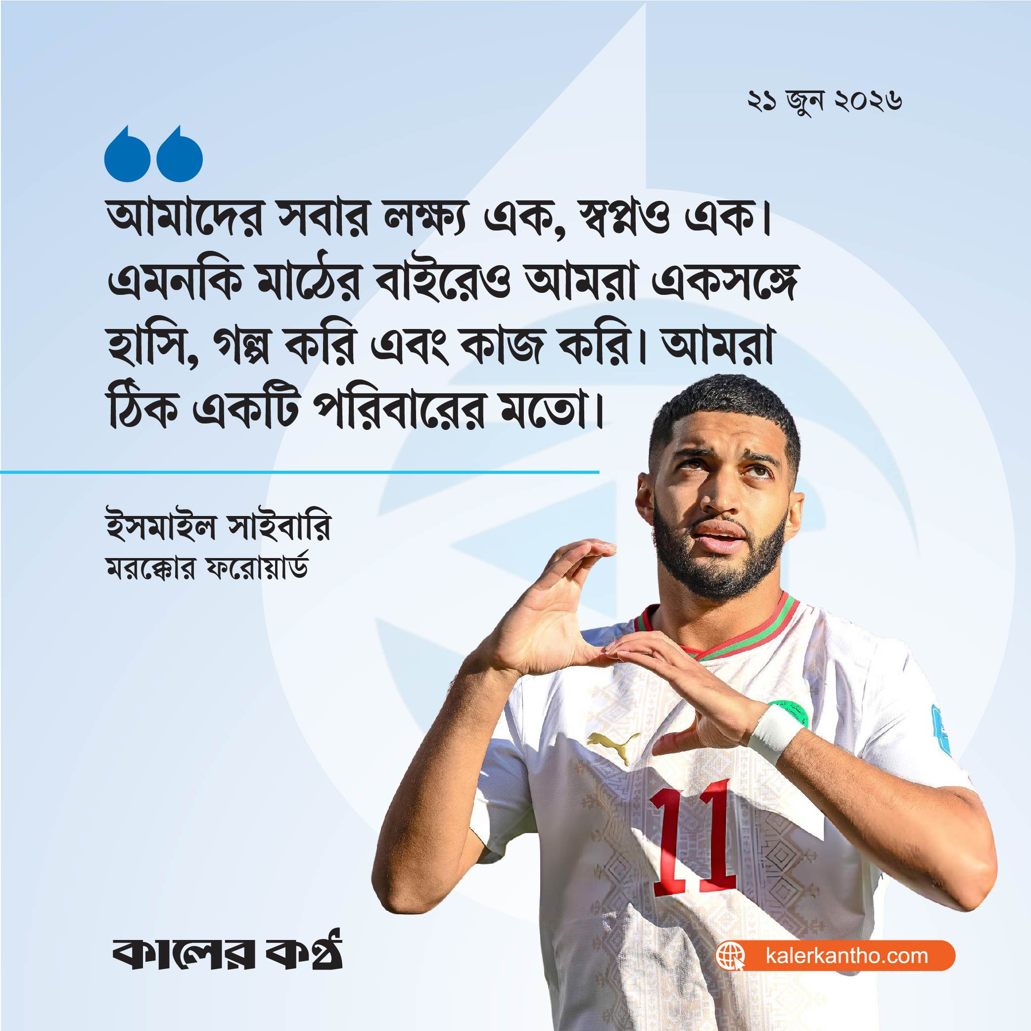 আমাদের সবার লক্ষ্য এক, স্বপ্নও এক। এমনকি মাঠের বাইরেও আমরা একসঙ্গে হাসি, গল্প করি এবং কাজ করি। আমরা ঠিক একটি পরিবারের মতো। মরক্কোর ফরোয়ার্ড ইসমাইল সাইবারি